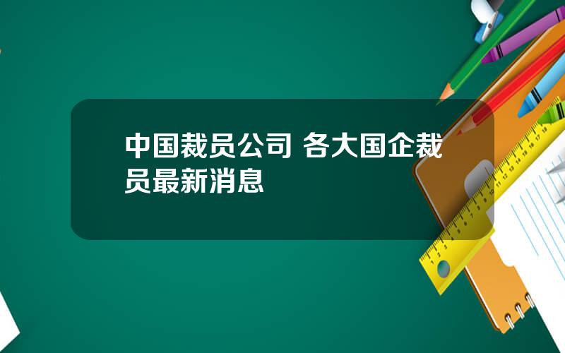 中国裁员公司 各大国企裁员最新消息